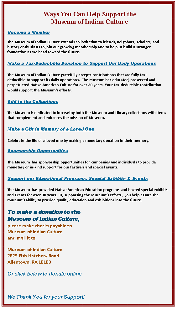 Text Box: Ways You Can Help Support the Museum of Indian CultureBecome a Member

The Museum of Indian Culture extends an invitation to friends, neighbors, scholars, and history enthusiasts to join our growing membership and to help us build a stronger foundation as we head toward the future.Make a Tax-Deductible Donation to Support Our Daily OperationsThe Museum of Indian Culture gratefully accepts contributions that are fully tax-deductible to support its daily operations.  The Museum has educated, preserved and perpetuated Native American Culture for over 30 years. Your tax-deductible contribution would support the Museum�s efforts.Add to the CollectionsThe Museum is dedicated to increasing both the Museum and Library collections with items that complement and enhances the mission of Museum.Make a Gift in Memory of a Loved OneCelebrate the life of a loved one by making a monetary donation in their memory.Sponsorship OpportunitiesThe Museum  has sponsorship opportunities for companies and individuals to provide monetary or in-kind support for our festivals and special events.  Support our Educational Programs, Special Exhibits & EventsThe Museum  has provided Native American Education programs and hosted special exhibits and Events for over 30 years.  By supporting the Museum�s efforts,  you help assure the museum�s ability to provide quality education and exhibitions into the future. To make a donation to theMuseum of Indian Culture, please make checks payable toMuseum of Indian Culture and mail it to:Museum of Indian Culture
2825 Fish Hatchery Road
Allentown, PA 18103Or click below to donate onlineWe Thank You for your Support!